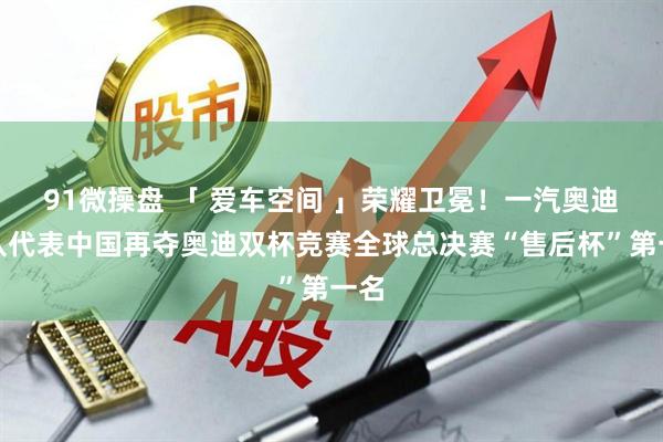 91微操盘 「 爱车空间 」荣耀卫冕！一汽奥迪战队代表中国再夺奥迪双杯竞赛全球总决赛“售后杯”第一名