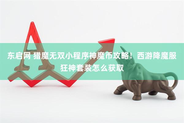 东启网 猎魔无双小程序神魔币攻略！西游降魔服狂神套装怎么获取