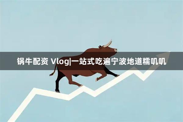 锅牛配资 Vlog|一站式吃遍宁波地道糯叽叽