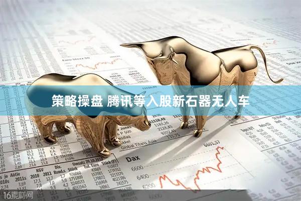 策略操盘 腾讯等入股新石器无人车