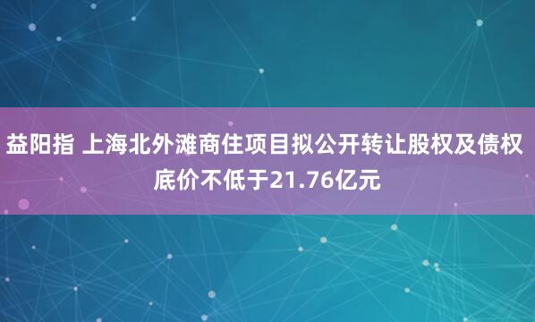 益阳指 上海北外滩商住项目拟公开转让股权及债权 底价不低于21.76亿元