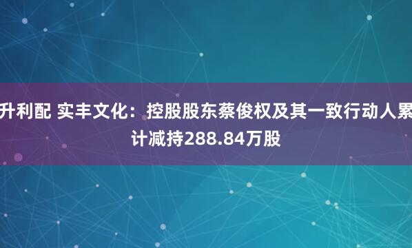 升利配 实丰文化：控股股东蔡俊权及其一致行动人累计减持288.84万股