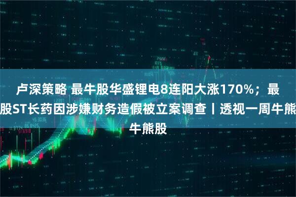卢深策略 最牛股华盛锂电8连阳大涨170%；最熊股ST长药因涉嫌财务造假被立案调查丨透视一周牛熊股