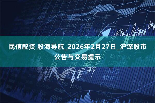 民信配资 股海导航_2026年2月27日_沪深股市公告与交易提示