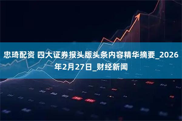 忠琦配资 四大证券报头版头条内容精华摘要_2026年2月27日_财经新闻