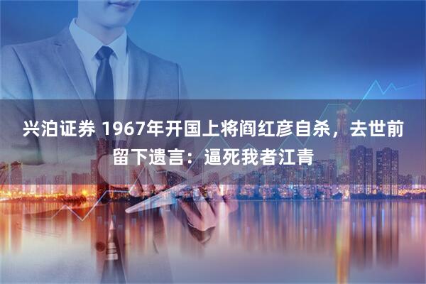 兴泊证券 1967年开国上将阎红彦自杀，去世前留下遗言：逼死我者江青
