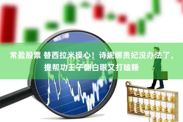 常盈股票 替西拉米操心！诗妮娜贵妃没办法了，提帮功王子翻白眼又打瞌睡