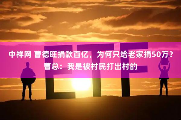 中祥网 曹德旺捐款百亿，为何只给老家捐50万？曹总：我是被村民打出村的
