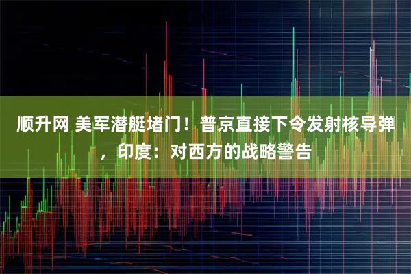 顺升网 美军潜艇堵门！普京直接下令发射核导弹，印度：对西方的战略警告
