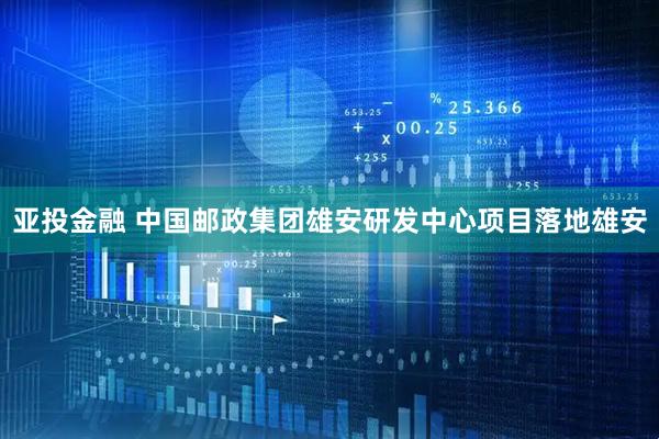 亚投金融 中国邮政集团雄安研发中心项目落地雄安