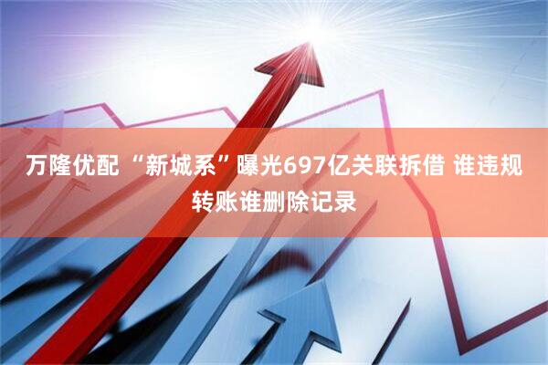 万隆优配 “新城系”曝光697亿关联拆借 谁违规转账谁删除记录