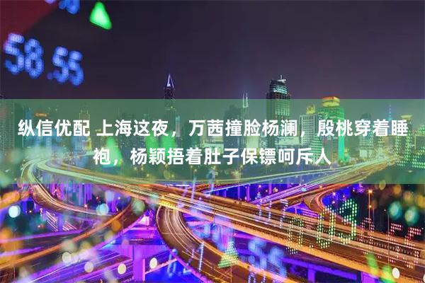 纵信优配 上海这夜，万茜撞脸杨澜，殷桃穿着睡袍，杨颖捂着肚子保镖呵斥人