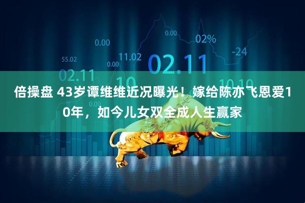 倍操盘 43岁谭维维近况曝光！嫁给陈亦飞恩爱10年，如今儿女双全成人生赢家