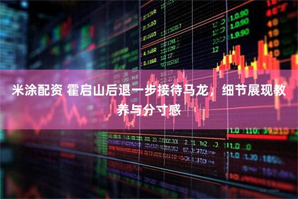 米涂配资 霍启山后退一步接待马龙，细节展现教养与分寸感