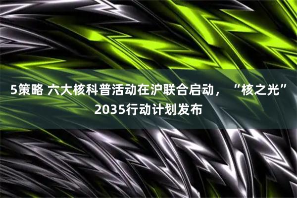 5策略 六大核科普活动在沪联合启动， “核之光”2035行动计划发布