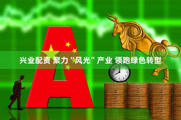 兴业配资 聚力“风光”产业 领跑绿色转型