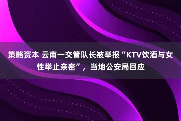 策略资本 云南一交管队长被举报“KTV饮酒与女性举止亲密”，当地公安局回应