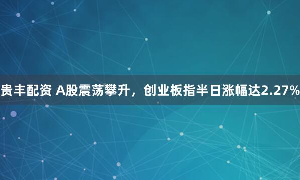 贵丰配资 A股震荡攀升，创业板指半日涨幅达2.27%