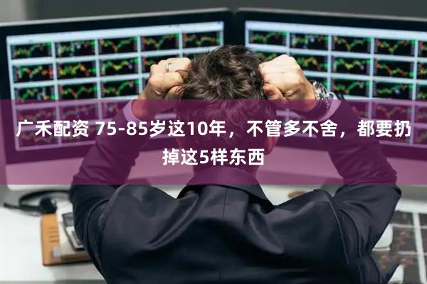广禾配资 75-85岁这10年，不管多不舍，都要扔掉这5样东西